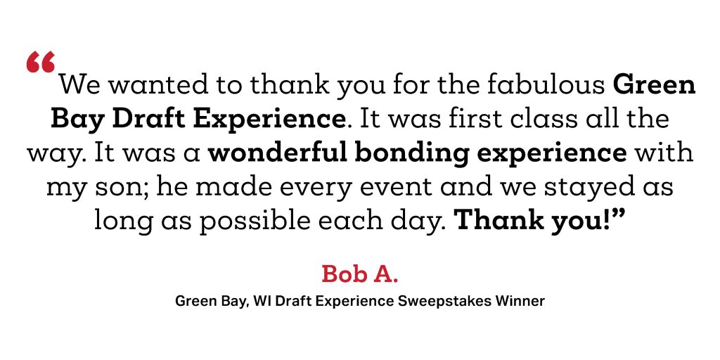 We wanted to thank you for the fabulous Green Bay Draft Experience. It was first class all the way. It was a wonderful bonding experience with my son; he made every event and we stayed as long as possible each day. Thank you!