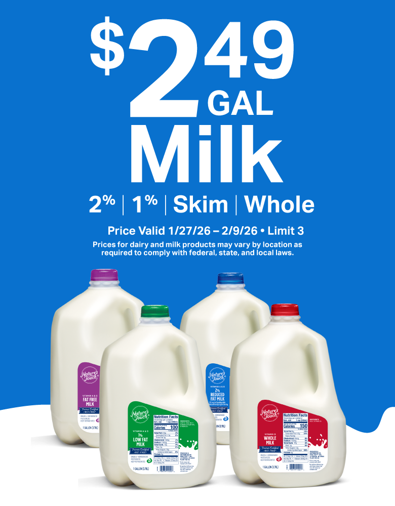    $2.49 Gallon Milk - 2%, 1%, Skim, and Whole. Price Valid 1/27/26 - 2/9/26. Prices for dairy and milk products may vary by location as required to comply with federal, state, and local laws.