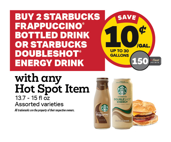 Buy 2 Starbucks Frappuccino or Doubleshot Energy with a Hot Spot Item Earn 10 Cents Per Gallon or 150 Fleet Points