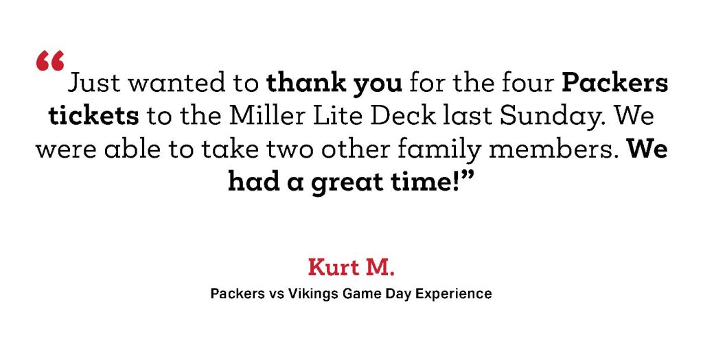 Just wanted to thank you for the four Packers tickets to the Miller Lite Deck last Sunday. We were able to take two other family members. We had a great time!